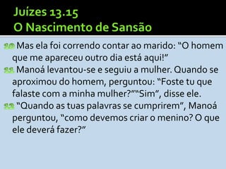 Mas ela foi correndo contar ao marido: “O homem
que me apareceu outro dia está aqui!”
 Manoá levantou-se e seguiu a mulher. Quando se
aproximou do homem, perguntou: “Foste tu que
falaste com a minha mulher?”“Sim”, disse ele.
 “Quando as tuas palavras se cumprirem”, Manoá
perguntou, “como devemos criar o menino? O que
ele deverá fazer?”
 