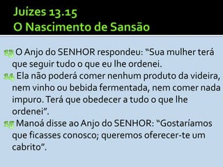 O Anjo do SENHOR respondeu: “Sua mulher terá
que seguir tudo o que eu lhe ordenei.
 Ela não poderá comer nenhum produto da videira,
nem vinho ou bebida fermentada, nem comer nada
impuro. Terá que obedecer a tudo o que lhe
ordenei”.
 Manoá disse ao Anjo do SENHOR: “Gostaríamos
que ficasses conosco; queremos oferecer-te um
cabrito”.
 