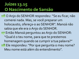 O Anjo do SENHOR respondeu: “Se eu ficar, não
comerei nada. Mas, se você preparar um
holocausto, ofereça-o ao SENHOR”. Manoá não
sabia que ele era o Anjo do SENHOR.
 Então Manoá perguntou ao Anjo do SENHOR:
“Qual é o teu nome, para que te prestemos
homenagem quando se cumprir a tua palavra?”
 Ele respondeu: “Por que pergunta o meu nome?
Meu nome está além do entendimento”.
 