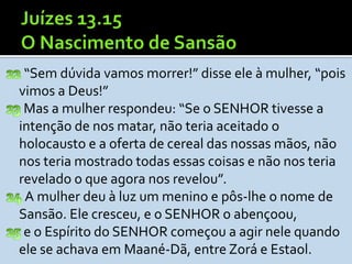 “Sem dúvida vamos morrer!” disse ele à mulher, “pois
vimos a Deus!”
 Mas a mulher respondeu: “Se o SENHOR tivesse a
intenção de nos matar, não teria aceitado o
holocausto e a oferta de cereal das nossas mãos, não
nos teria mostrado todas essas coisas e não nos teria
revelado o que agora nos revelou”.
 A mulher deu à luz um menino e pôs-lhe o nome de
Sansão. Ele cresceu, e o SENHOR o abençoou,
 e o Espírito do SENHOR começou a agir nele quando
ele se achava em Maané-Dã, entre Zorá e Estaol.
 