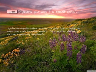 1ª Lei   “A pessoa que vem é a pessoa certa”.




Significa que ninguém está em nossa vida por acaso. Todas as pessoas ao
nosso redor estão interagindo conosco. Há sempre algo que nos faz
aprender e avançar em cada situação.
 
