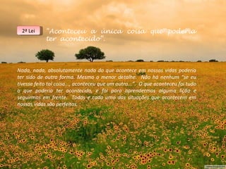 2ª Lei    “Aconteceu a única coisa que poderia
            ter acontecido”.



Nada, nada, absolutamente nada do que acontece em nossas vidas poderia
ter sido de outra forma. Mesmo o menor detalhe. Não há nenhum “se eu
tivesse feito tal coisa..., aconteceu que um outro...”. O que aconteceu foi tudo
o que poderia ter acontecido, e foi para aprendermos alguma lição e
seguirmos em frente. Todas e cada uma das situações que acontecem em
nossas vidas são perfeitas.
 