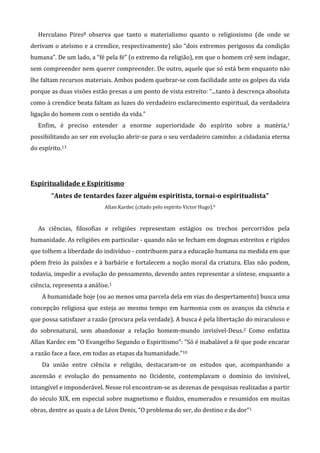 Herculano Pires8 observa que tanto o materialismo quanto o religiosismo (de onde se
derivam o ateísmo e a crendice, respectivamente) são “dois extremos perigosos da condição
humana”. De um lado, a “fé pela fé” (o extremo da religião), em que o homem crê sem indagar,
sem compreender nem querer compreender. De outro, aquele que só está bem enquanto não
lhe faltam recursos materiais. Ambos podem quebrar-se com facilidade ante os golpes da vida
porque as duas visões estão presas a um ponto de vista estreito: “...tanto à descrença absoluta
como à crendice beata faltam as luzes do verdadeiro esclarecimento espiritual, da verdadeira
ligação do homem com o sentido da vida.”
Enfim, é preciso entender a enorme superioridade do espírito sobre a matéria,1
possibilitando ao ser em evolução abrir-se para o seu verdadeiro caminho: a cidadania eterna
do espírito.13
Espiritualidade e Espiritismo
“Antes de tentardes fazer alguém espiritista, tornai-o espiritualista”
Allan Kardec (citado pelo espírito Victor Hugo).9
As ciências, filosofias e religiões representam estágios ou trechos percorridos pela
humanidade. As religiões em particular - quando não se fecham em dogmas estreitos e rígidos
que tolhem a liberdade do indivíduo - contribuem para a educação humana na medida em que
põem freio às paixões e à barbárie e fortalecem a noção moral da criatura. Elas não podem,
todavia, impedir a evolução do pensamento, devendo antes representar a síntese, enquanto a
ciência, representa a análise.1
A humanidade hoje (ou ao menos uma parcela dela em vias do despertamento) busca uma
concepção religiosa que esteja ao mesmo tempo em harmonia com os avanços da ciência e
que possa satisfazer a razão (procura pela verdade). A busca é pela libertação do miraculoso e
do sobrenatural, sem abandonar a relação homem-mundo invisível-Deus.2 Como enfatiza
Allan Kardec em "O Evangelho Segundo o Espiritismo”: "Só é inabalável a fé que pode encarar
a razão face a face, em todas as etapas da humanidade."10
Da união entre ciência e religião, destacaram-se os estudos que, acompanhando a
ascensão e evolução do pensamento no Ocidente, contemplavam o domínio do invisível,
intangível e imponderável. Nesse rol encontram-se as dezenas de pesquisas realizadas a partir
do século XIX, em especial sobre magnetismo e fluidos, enumerados e resumidos em muitas
obras, dentre as quais a de Léon Denis, “O problema do ser, do destino e da dor”1
 