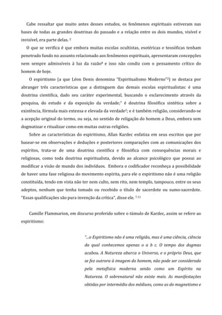 Cabe ressaltar que muito antes desses estudos, os fenômenos espirituais estiveram nas
bases de todas as grandes doutrinas do passado e a relação entre os dois mundos, visível e
invisível, era parte delas. 2
O que se verifica é que embora muitas escolas ocultistas, esotéricas e teosóficas tenham
penetrado fundo no assunto relacionado aos fenômenos espirituais, apresentaram concepções
nem sempre admissíveis à luz da razão8 e isso não condiz com o pensamento crítico do
homem de hoje.
O espiritismo (a que Léon Denis denomina “Espiritualismo Moderno”2) se destaca por
abranger três características que a distinguem das demais escolas espiritualistas: é uma
doutrina cientifica, dado seu caráter experimental, buscando o esclarecimento através da
pesquisa, do estudo e da exposição da verdade;7 é doutrina filosófica sintética sobre a
existência, fórmula mais extensa e elevada da verdade2; e é também religião, considerando-se
a acepção original do termo, ou seja, no sentido de religação do homem a Deus, embora sem
dogmatizar e ritualizar como em muitas outras religiões.
Sobre as características do espiritismo, Allan Kardec enfatiza em seus escritos que por
basear-se em observações e deduções e posteriores comparações com as comunicações dos
espíritos, trata-se de uma doutrina científica e filosófica com consequências morais e
religiosas, como toda doutrina espiritualista, devido ao alcance psicológico que possui ao
modificar a visão de mundo dos indivíduos. Embora o codificador reconheça a possibilidade
de haver uma fase religiosa do movimento espírita, para ele o espiritismo não é uma religião
constituída, tendo em vista não ter nem culto, nem rito, nem templo, tampouco, entre os seus
adeptos, nenhum que tenha tomado ou recebido o título de sacerdote ou sumo-sacerdote.
“Essas qualificações são pura invenção da crítica”, disse ele. 7,11
Camille Flammarion, em discurso proferido sobre o túmulo de Kardec, assim se refere ao
espiritismo:
“...o Espiritismo não é uma religião, mas é uma ciência, ciência
da qual conhecemos apenas o a b c. O tempo dos dogmas
acabou. A Natureza abarca o Universo, e o próprio Deus, que
se fez outrora à imagem do homem, não pode ser considerado
pela metafísica moderna senão como um Espírito na
Natureza. O sobrenatural não existe mais. As manifestações
obtidas por intermédio dos médiuns, como as do magnetismo e
 