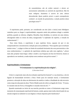 do sonambulismo, são de ordem natural, e devem ser
severamente submetidas ao controle da experiência. Não há
mais milagres. Assistimos à aurora de uma ciência
desconhecida. Quem poderia prever a quais consequências
conduzir·, no mundo do pensamento, o estudo positivo dessa
psicologia nova?”11
O espiritismo pode, portanto, ser considerado um dos (não o único) mais fidedignos
caminhos para se chegar à espiritualidade, enquanto ainda não podemos atingir a unidade
perfeita, quando as ciências, religiões, filosofias, hoje divididas, se unirem em uma síntese,
abrangendo todos os reinos da ideia, inaugurando “o esplendor do espírito, o reinado do
conhecimento”. 1
Para Léon Denis, o espiritismo é para espíritos livres, capazes de por si sós
compreenderem e encontrarem a solução para seus problemas. 1 Para aqueles que se inclinam
muitas vezes, “...a julgar os fatos no limite do acanhado horizonte dos seus preconceitos e dos
seus conhecimentos...”, o apóstolo do espiritismo enfatiza que cabe com urgência, “...elevar
mais alto, projetar mais longe o olhar e medir a sua fraqueza em face do Universo. Assim se
aprenderá a ser modesto, a nada rejeitar nem condenar sem prévio exame”. 2
Espiritualidade e Cristianismo
“O Cristianismo é a espiritualização da religião”.
(J. Herculano Pires)8
Cristo é a expressão mais alta da evolução espiritual do homem9 e a sua doutrina, o elo de
ligação da humanidade terrestre a Deus. Fonte pura de nutrição moral, o Cristianismo
promove a elevação da alma em detrimento da matéria e indica a finalidade da vida terrestre
como etapa de educação da alma.2 Pietro Ubaldi assim de refere ao legado de Cristo: “O vosso,
é o mundo visto da Terra; o Evangelho é o mundo visto do céu”. 13
Quando examinado no início de sua marcha, percebe-se como o Cristianismo surge como
momento de emancipação espiritual do homem, sendo, apenas mais tarde, desvirtuado de sua
missão original ao submeter-se aos dogmas e rituais impostos pelo Catolicismo.8
 