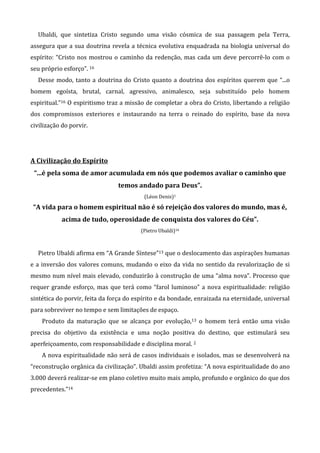 Ubaldi, que sintetiza Cristo segundo uma visão cósmica de sua passagem pela Terra,
assegura que a sua doutrina revela a técnica evolutiva enquadrada na biologia universal do
espírito: “Cristo nos mostrou o caminho da redenção, mas cada um deve percorrê-lo com o
seu próprio esforço”. 16
Desse modo, tanto a doutrina do Cristo quanto a doutrina dos espíritos querem que “...o
homem egoísta, brutal, carnal, agressivo, animalesco, seja substituído pelo homem
espiritual.”16 O espiritismo traz a missão de completar a obra do Cristo, libertando a religião
dos compromissos exteriores e instaurando na terra o reinado do espírito, base da nova
civilização do porvir.
A Civilização do Espírito
“...é pela soma de amor acumulada em nós que podemos avaliar o caminho que
temos andado para Deus”.
(Léon Denis)1
“A vida para o homem espiritual não é só rejeição dos valores do mundo, mas é,
acima de tudo, operosidade de conquista dos valores do Céu”.
(Pietro Ubaldi)16
Pietro Ubaldi afirma em “A Grande Síntese”13 que o deslocamento das aspirações humanas
e a inversão dos valores comuns, mudando o eixo da vida no sentido da revalorização de si
mesmo num nível mais elevado, conduzirão à construção de uma “alma nova”. Processo que
requer grande esforço, mas que terá como “farol luminoso” a nova espiritualidade: religião
sintética do porvir, feita da força do espírito e da bondade, enraizada na eternidade, universal
para sobreviver no tempo e sem limitações de espaço.
Produto da maturação que se alcança por evolução,13 o homem terá então uma visão
precisa do objetivo da existência e uma noção positiva do destino, que estimulará seu
aperfeiçoamento, com responsabilidade e disciplina moral. 2
A nova espiritualidade não será de casos individuais e isolados, mas se desenvolverá na
“reconstrução orgânica da civilização”. Ubaldi assim profetiza: “A nova espiritualidade do ano
3.000 deverá realizar-se em plano coletivo muito mais amplo, profundo e orgânico do que dos
precedentes.”14
 