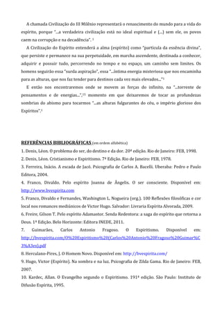A chamada Civilização do III Milênio representará o renascimento do mundo para a vida do
espírito, porque “...a verdadeira civilização está no ideal espiritual e (...) sem ele, os povos
caem na corrupção e na decadência”. 1
A Civilização do Espírito entenderá a alma (espírito) como “partícula da essência divina”,
que persiste e permanece na sua perpetuidade, em marcha ascendente, destinada a conhecer,
adquirir e possuir tudo, percorrendo no tempo e no espaço, um caminho sem limites. Os
homens seguirão essa “surda aspiração”, essa “...íntima energia misteriosa que nos encaminha
para as alturas, que nos faz tender para destinos cada vez mais elevados...”1
E então nos encontraremos onde se movem as forças do infinito, na “...torrente de
pensamentos e de energias...”,15 momento em que deixaremos de tocar as profundezas
sombrias do abismo para tocarmos “...as alturas fulgurantes do céu, o império glorioso dos
Espíritos”.1
REFERÊNCIAS BIBLIOGRÁFICAS (em ordem alfabética)
1. Denis, Léon. O problema do ser, do destino e da dor. 20ª edição. Rio de Janeiro: FEB, 1998.
2. Denis, Léon. Cristianismo e Espiritismo. 7ª Edição. Rio de Janeiro: FEB, 1978.
3. Ferreira, Inácio. A escada de Jacó. Psicografia de Carlos A. Bacelli. Uberaba: Pedro e Paulo
Editora, 2004.
4. Franco, Divaldo. Pelo espírito Joanna de Ângelis. O ser consciente. Disponível em:
http://www.bvespirita.com
5. Franco, Divaldo e Fernandes, Washington L. Nogueira (org.). 100 Reflexões filosóficas e cor
local nos romances mediúnicos de Victor Hugo. Salvador: Livraria Espírita Alvorada, 2009.
6. Freire, Gilson T. Pelo espírito Adamastor. Senda Redentora: a saga do espírito que retorna a
Deus. 1ª Edição. Belo Horizonte: Editora INEDE, 2011.
7. Guimarães, Carlos Antonio Fragoso. O Espiritismo. Disponível em:
http://bvespirita.com/O%20Espiritismo%20(Carlos%20Antonio%20Fragoso%20Guimar%C
3%A3es).pdf
8. Herculano-Pires, J. O Homem Novo. Disponível em: http://bvespirita.com/
9. Hugo, Victor (Espírito). Na sombra e na luz. Psicografia de Zilda Gama. Rio de Janeiro: FEB,
2007.
10. Kardec, Allan. O Evangelho segundo o Espiritismo. 191ª edição. São Paulo: Instituto de
Difusão Espírita, 1995.
 