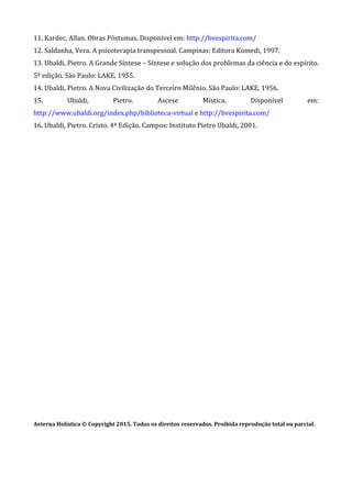 11. Kardec, Allan. Obras Póstumas. Disponível em: http://bvespirita.com/
12. Saldanha, Vera. A psicoterapia transpessoal. Campinas: Editora Komedi, 1997.
13. Ubaldi, Pietro. A Grande Síntese – Síntese e solução dos problemas da ciência e do espírito.
5ª edição. São Paulo: LAKE, 1955.
14. Ubaldi, Pietro. A Nova Civilização do Terceiro Milênio. São Paulo: LAKE, 1956.
15. Ubaldi, Pietro. Ascese Mística. Disponível em:
http://www.ubaldi.org/index.php/biblioteca-virtual e http://bvespirita.com/
16. Ubaldi, Pietro. Cristo. 4ª Edição. Campos: Instituto Pietro Ubaldi, 2001.
Aeterna Holística © Copyright 2015. Todos os direitos reservados. Proibida reprodução total ou parcial.
 