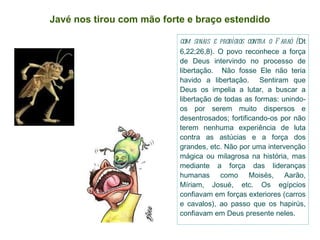 Javé nos tirou com mão forte e braço estendido com sinais e prodígios contra o Faraó ( Dt 6,22;26,8). O povo reconhece a força de Deus intervindo no processo de libertação.  Não fosse Ele não teria havido a libertação.  Sentiram que Deus os impelia a lutar, a buscar a libertação de todas as formas: unindo-os por serem muito dispersos e desentrosados; fortificando-os por não terem nenhuma experiência de luta contra as astúcias e a força dos grandes, etc. Não por uma intervenção mágica ou milagrosa na história, mas mediante a força das lideranças humanas como Moisés, Aarão, Míriam, Josué, etc. Os egípcios confiavam em forças exteriores (carros e cavalos), ao passo que os hapirús, confiavam em Deus presente neles. 
