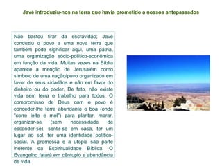 Javé introduziu-nos na terra que havia prometido   a nossos antepassados Não bastou tirar da escravidão; Javé conduziu o povo a uma nova terra que também pode significar aqui, uma pátria, uma organização sócio-político-econômica em função da vida. Muitas vezes na Bíblia aparece a menção de Jerusalém como símbolo de uma nação/povo organizado em favor de seus cidadãos e não em favor do dinheiro ou do poder. De fato, não existe vida sem terra e trabalho para todos. O compromisso de Deus com o povo é conceder-lhe terra abundante e boa (onde "corre leite e mel") para plantar, morar, organizar-se (sem necessidade de esconder-se), sentir-se em casa, ter um lugar ao sol, ter uma identidade político-social. A promessa e a utopia são parte inerente da Espiritualidade Bíblica. O Evangelho falará em cêntuplo e abundância de vida. 