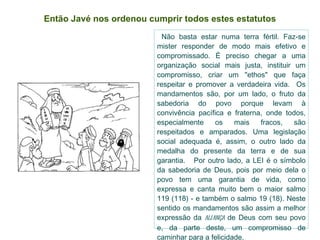 Então Javé nos ordenou cumprir todos estes estatutos Não basta estar numa terra fértil. Faz-se mister responder de modo mais efetivo e compromissado. É preciso chegar a uma organização social mais justa, instituir um compromisso, criar um "ethos" que faça respeitar e promover a verdadeira vida.  Os mandamentos são, por um lado, o fruto da sabedoria do povo porque levam à convivência pacífica e fraterna, onde todos, especialmente os mais fracos, são respeitados e amparados. Uma legislação social adequada é, assim, o outro lado da medalha do presente da terra e de sua garantia.  Por outro lado, a LEI é o símbolo da sabedoria de Deus, pois por meio dela o povo tem uma garantia de vida, como expressa e canta muito bem o maior salmo 119 (118) - e também o salmo 19 (18). Neste sentido os mandamentos são assim a melhor expressão da  aliança  de Deus com seu povo e, da parte deste, um compromisso de caminhar para a felicidade. 