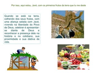 Por isso, aqui estou, Javé, com os primeiros frutos da terra que tu me deste Quando se está na terra, colhendo dos seus frutos, com uma aliança selada com Javé, vivendo na liberdade do Povo de Deus, celebrar é apresentar-se diante de Deus e reconhecer a presença dele na história e no cotidiano, sua proximidade e sua dádiva de vida. 