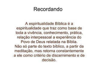 Recordando A espiritualidade Bíblica é a espiritualidade que traz como base de toda a vivência, conhecimento, prática, relação interpessoal a experiência do Povo de Deus relatada na Bíblia. Não só parte do texto bíblico, a partir da meditação, mas retorna constantemente a ele como critério de discernimento e de decisão. 