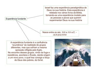 Experiência fundante Israel faz uma experiência paradigmática de Deus na sua história. Esta experiência é relatada nos vários livros da Bíblia, tornando-se uma experiência modelo para as pessoas e povos que querem experimentar Deus na sua história Nasce entre os séc.  XIII  e  XII  a.C. -  salto qualitativo A experiência fundante é a confluência “ecumênica” da realidade de grupos diferentes, mas que sofriam a mesma opressão infligida pelo Egito. No encontro desses grupos, vindo da fuga e resistência, acontece o Êxodo, dando origem a um novo povo, o qual traz consigo a força do Deus dos pobres, do Go'el. 