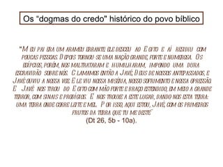 Os “dogmas do credo" histórico do povo bíblico " Meu pai era um arameu errante: ele desceu  ao  Egito  e  aí  residiu  com poucas pessoas. Depois tornou-se uma nação grande, forte e numerosa.  Os egípcios, porém, nos maltrataram e  humilharam,  impondo  uma  dura  escravidão  sobre nós.  Clamamos então a Javé, Deus de nossos antepassados, e Javé ouviu a nossa voz. Ele viu nossa miséria, nosso sofrimento e nossa opressão. E  Javé  nos tirou  do  Egito com mão forte e braço estendido, em meio a grande terror, com sinais e prodígios.  E nos trouxe a este lugar, dando-nos esta terra:  uma terra onde corre leite e mel.  Por isso, aqui estou, Javé, com os primeiros frutos da terra que tu me deste" (Dt 26, 5b - 10a). 