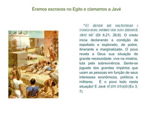 Éramos escravos no Egito e clamamos a Javé " Os egípcios nos maltrataram e humilharam, impondo uma dura escravidão sobre nós"  (Dt 6,21; 26,6). O credo inicia declarando a condição de espoliado e explorado, de pobre, itinerante e marginalizado. O povo revela a Deus sua situação de grande necessidade: vive na miséria, luta pela sobrevivência. Sente-se joguete dos grandes impérios que usam as pessoas em função de seus interesses econômicos, políticos e militares.  É o povo todo nesta situação! E Javé  vê esta situação  (Ex 3, 7). 