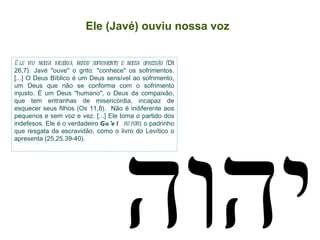 Ele (Javé) ouviu nossa voz Ele viu nossa miséria, nosso sofrimento e nossa opressão ( Dt 26,7). Javé "ouve" o grito: "conhece" os sofrimentos. [...] O Deus Bíblico é um Deus sensível ao sofrimento, um Deus que não se conforma com o sofrimento injusto. É um Deus "humano", o Deus da compaixão, que tem entranhas de misericórdia, incapaz de esquecer seus filhos (Os 11,8).  Não é indiferente aos pequenos e sem voz e vez. [...] Ele toma o partido dos indefesos. Ele é o verdadeiro  Go'el  do povo , o padrinho que resgata da escravidão, como o livro do Levítico o apresenta (25,25.39-40).  