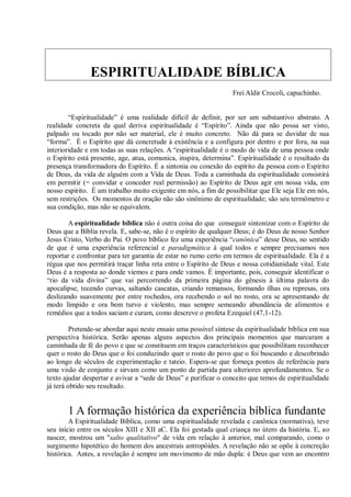 ESPIRITUALIDADE BÍBLICA
                                                                  Frei Aldir Crocoli, capuchinho.


        “Espiritualidade” é uma realidade difícil de definir, por ser um substantivo abstrato. A
realidade concreta da qual deriva espiritualidade é “Espírito”. Ainda que não possa ser visto,
palpado ou tocado por não ser material, ele é muito concreto. Não dá para se duvidar de sua
“forma”. É o Espírito que dá concretude à existência e a configura por dentro e por fora, na sua
interioridade e em todas as suas relações. A “espiritualidade é o modo de vida de uma pessoa onde
o Espírito está presente, age, atua, comunica, inspira, determina”. Espiritualidade é o resultado da
presença transformadora do Espírito. É a sintonia ou conexão do espírito da pessoa com o Espírito
de Deus, da vida de alguém com a Vida de Deus. Toda a caminhada da espiritualidade consistirá
em permitir (= convidar e conceder real permissão) ao Espírito de Deus agir em nossa vida, em
nosso espírito. É um trabalho muito exigente em nós, a fim de possibilitar que Ele seja Ele em nós,
sem restrições. Os momentos de oração não são sinônimo de espiritualidade; são seu termômetro e
sua condição, mas não se equivalem.

       A espiritualidade bíblica não é outra coisa do que conseguir sintonizar com o Espírito de
Deus que a Bíblia revela. E, sabe-se, não é o espírito de qualquer Deus; é do Deus de nosso Senhor
Jesus Cristo, Verbo do Pai. O povo bíblico fez uma experiência “canônica” desse Deus, no sentido
de que é uma experiência referencial e paradigmática à qual todos e sempre precisamos nos
reportar e confrontar para ter garantia de estar no rumo certo em termos de espiritualidade. Ela é a
régua que nos permitirá traçar linha reta entre o Espírito de Deus e nossa cotidianidade vital. Este
Deus é a resposta ao donde viemos e para onde vamos. É importante, pois, conseguir identificar o
“rio da vida divina” que vai percorrendo da primeira página do gênesis à última palavra do
apocalipse, tecendo curvas, saltando cascatas, criando remansos, formando ilhas ou represas, ora
deslizando suavemente por entre rochedos, ora recebendo o sol no rosto, ora se apresentando de
modo límpido e ora bem turvo e violento, mas sempre semeando abundância de alimentos e
remédios que a todos saciam e curam, como descreve o profeta Ezequiel (47,1-12).

         Pretende-se abordar aqui neste ensaio uma possível síntese da espiritualidade bíblica em sua
perspectiva histórica. Serão apenas alguns aspectos dos principais momentos que marcaram a
caminhada de fé do povo e que se constituem em traços característicos que possibilitam reconhecer
quer o rosto do Deus que o foi conduzindo quer o rosto do povo que o foi buscando e descobrindo
ao longo de séculos de experimentação e tateio. Espera-se que forneça pontos de referência para
uma visão de conjunto e sirvam como um ponto de partida para ulteriores aprofundamentos. Se o
texto ajudar despertar e avivar a “sede de Deus” e purificar o conceito que temos de espiritualidade
já terá obtido seu resultado.


       1 A formação histórica da experiência bíblica fundante
        A Espiritualidade Bíblica, como uma espiritualidade revelada e canônica (normativa), teve
seu início entre os séculos XIII e XII aC. Ela foi gestada qual criança no útero da história. E, ao
nascer, mostrou um "salto qualitativo" de vida em relação à anterior, mal comparando, como o
surgimento hipotético do homem dos ancestrais antropóides. A revelação não se opõe à concreção
histórica. Antes, a revelação é sempre um movimento de mão dupla: é Deus que vem ao encontro
 