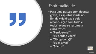 Espiritualidade
• Para uma pessoa com doença
grave, a espiritualidade no
fim da vida é dada pela
reconciliação com tudo e
todos, o que se resume a
cinco frases:
– “Perdoe-me!”
– “Eu perdoo você!”
– “Obrigado (a)!”
– “Eu te amo!”
– “Adeus!”
rrCirqueira
 