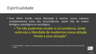 Espiritualidade
• Para Viktor Frankl, nossa liberdade é restrita, nunca estamos
completamente livres das circunstâncias, sejam elas de ordem
biológica, psicológica ou sociológica.
•“Se não pudermos mudar a circunstância, ainda
resta-nos a liberdade de mudarmos nossa atitude
frente a essa situação”.
• “Espiritualidade” – Caderno Cuidados Paliativos do Cremesp (Conselho Regional de Medicina do Estado de São
Paulo).
rrCirqueira
 