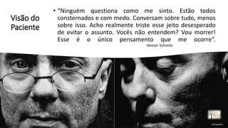 Visão do
Paciente
• “Ninguém questiona como me sinto. Estão todos
consternados e com medo. Conversam sobre tudo, menos
sobre isso. Acho realmente triste esse jeito desesperado
de evitar o assunto. Vocês não entendem? Vou morrer!
Esse é o único pensamento que me ocorre”.
Heiner Schmitz
rrCirqueira
 
