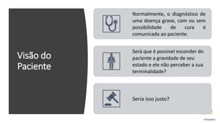Visão do
Paciente
Normalmente, o diagnóstico de
uma doença grave, com ou sem
possibilidade de cura é
comunicada ao paciente.
Será que é possível esconder do
paciente a gravidade de seu
estado e ele não perceber a sua
terminalidade?
Seria isso justo?
rrCirqueira
 