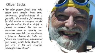 Oliver Sacks
• “Eu não posso fingir que não
estou com medo. Mas meu
sentimento predominante é a
gratidão. Eu amei e fui amado;
Eu dei muito e sempre recebi
algo de volta; Eu lí e viajei, e
pensei, e escrevi. Eu tive um
encontro com o mundo, um
encontro especial com escritores
e leitores. Acima de tudo, eu
fui um ser consciente, um animal
que pensa, neste belo planeta, e
que em si foi um enorme
privilégio e aventura”.
rrCirqueira
 