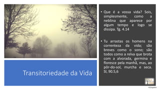 Transitoriedade da Vida
• Que é a vossa vida? Sois,
simplesmente, como a
neblina que aparece por
algum tempo e logo se
dissipa. Tg. 4.14
• Tu arrastas os homens na
correnteza da vida; são
breves como o sono; são
todos como a relva que brota
com a alvorada, germina e
floresce pela manhã, mas, ao
pôr-do-sol, murcha e seca.
Sl, 90.5,6
rrCirqueira
 