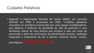 Cuidados Paliativos
• Segundo a Organização Mundial de Saúde (OMS), em conceito
definido em 1990 e atualizado em 2002, "cuidados paliativos
consistem na assistência promovida por uma equipe multidisciplinar,
que objetiva a melhoria da qualidade de vida do paciente e seus
familiares, diante de uma doença que ameace a vida, por meio da
prevenção e alívio do sofrimento, da identificação precoce, avaliação
impecável e tratamento de dor e demais sintomas físicos, sociais,
psicológicos e espirituais".
rrCirqueira
 