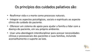 Os princípios dos cuidados paliativos são:
rrCirqueira
• · Reafirmar vida e a morte como processos naturais.
• · Integrar os aspectos psicológicos, sociais e espirituais ao aspecto
clínico de cuidado do paciente.
• · Oferecer um sistema de apoio para ajudar a família a lidar com a
doença do paciente, em seu próprio ambiente.
• · Usar uma abordagem interdisciplinar para acessar necessidades
clínicas e psicossociais dos pacientes e suas famílias, incluindo
aconselhamento e suporte ao luto.
 