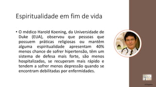 Espiritualidade em fim de vida
• O médico Harold Koening, da Universidade de
Duke (EUA), observou que pessoas que
possuem práticas religiosas ou mantêm
alguma espiritualidade apresentam 40%
menos chance de sofrer hipertensão, têm um
sistema de defesa mais forte, são menos
hospitalizadas, se recuperam mais rápido e
tendem a sofrer menos depressão quando se
encontram debilitadas por enfermidades.
rrCirqueira
 