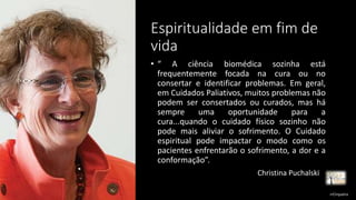 Espiritualidade em fim de
vida
• “ A ciência biomédica sozinha está
frequentemente focada na cura ou no
consertar e identificar problemas. Em geral,
em Cuidados Paliativos, muitos problemas não
podem ser consertados ou curados, mas há
sempre uma oportunidade para a
cura...quando o cuidado físico sozinho não
pode mais aliviar o sofrimento. O Cuidado
espiritual pode impactar o modo como os
pacientes enfrentarão o sofrimento, a dor e a
conformação”.
Christina Puchalski
rrCirqueira
 