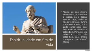 Espiritualidade em fim de
vida
• “Como eu não deveria
tentar curar os olhos sem
a cabeça, ou a cabeça
sem o corpo, assim eu
não deveria tentar curar o
corpo sem a alma, pois a
parte nunca pode estar
bem a não ser que o todo
esteja bem. Portanto, se a
cabeça e o corpo não
estão bem, você precisa
começar a curar a alma”.
Platão
rrCirqueira
 