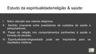 Estudo da espiritualidade/religião & saúde:
I. Maior atenção aos valores religiosos.
II. Sentido crescente entre prestadores de cuidados de saúde e
pesquisadores.
III. Papel da religião nos comportamentos pertinentes à saúde e
tomada de decisão.
IV. Espiritualidade/religiosidade pode ser importante para os
resultados médicos.
rrCirqueira
 