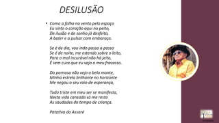 DESILUSÃO
• Como a folha no vento pelo espaço
Eu sinto o coração aqui no peito,
De ilusão e de sonho já desfeito,
A bater e a pulsar com embaraço.
Se é de dia, vou indo passo a passo
Se é de noite, me estendo sobre o leito,
Para o mal incurável não há jeito,
É sem cura que eu vejo o meu fracasso.
Do parnaso não vejo o belo monte,
Minha estrela brilhante no horizonte
Me negou o seu raio de esperança,
Tudo triste em meu ser se manifesta,
Nesta vida cansada só me resta
As saudades do tempo de criança.
Patativa do Assaré
rrCirqueira
 