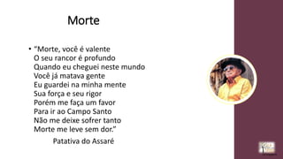 Morte
• “Morte, você é valente
O seu rancor é profundo
Quando eu cheguei neste mundo
Você já matava gente
Eu guardei na minha mente
Sua força e seu rigor
Porém me faça um favor
Para ir ao Campo Santo
Não me deixe sofrer tanto
Morte me leve sem dor.”
Patativa do Assaré
rrCirqueira
 