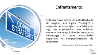 Enfrentamento
• Entenda como enfrentamento (tradução
do original, em inglês, “coping”) o
conjunto de estratégias para lidar com
algo que é percebido pelo indivíduo
como uma ameaça iminente, como uma
sobrecarga às suas capacidades
cognitivas e comportamentais do
momento.
(Folkman, Lazarus, Gruen & DeLonguis, 1986).
rrCirqueira
 