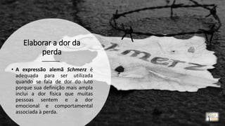 Elaborar a dor da
perda
• A expressão alemã Schmerz é
adequada para ser utilizada
quando se fala de dor do luto
porque sua definição mais ampla
inclui a dor física que muitas
pessoas sentem e a dor
emocional e comportamental
associada à perda.
rrCirqueira
 