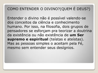COMO ENTENDER O DIVINO?(QUEM É DEUS?)
Entender o divino não é possível valendo-se
dos conceitos da ciência e conhecimento
humano. Por isso, na filosofia, dois grupos de
pensadores se esforçam pra teorizar a doutrina
da existência ou não existência de um Ser
supremo e espiritual (teístas e ateístas).
Mas as pessoas simples o aceitam pela Fé,
mesmo sem entender seus desígnios.
 