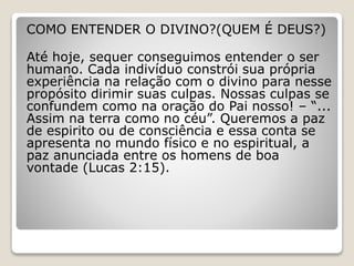 COMO ENTENDER O DIVINO?(QUEM É DEUS?)
Até hoje, sequer conseguimos entender o ser
humano. Cada indivíduo constrói sua própria
experiência na relação com o divino para nesse
propósito dirimir suas culpas. Nossas culpas se
confundem como na oração do Pai nosso! – “...
Assim na terra como no céu”. Queremos a paz
de espirito ou de consciência e essa conta se
apresenta no mundo físico e no espiritual, a
paz anunciada entre os homens de boa
vontade (Lucas 2:15).
 
