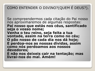 COMO ENTENDER O DIVINO?(QUEM É DEUS?).
Se compreendermos cada citação do Pai nosso
nos aproximaremos de algumas respostas:
Pai nosso que estás nos céus, santificado
seja o vosso nome;
Venha o teu reino, seja feita a tua
vontade, assim na terra como no céu;
O pão nosso de cada dia nos dá hoje;
E perdoa-nos as nossas dívidas, assim
como nós perdoamos aos nossos
devedores;
E não nos deixeis cair na tentação; mas
livrai-nos do mal. Amém!
 