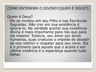 COMO ENTENDER O DIVINO?(QUEM É DEUS?).
Quem é Deus?
 Ele se revelou em seu Filho e nas Escrituras
Sagradas. Não crer em sua existência é
ignora-lo. Na verdade aceitar sua existência
divina é mais importante para nós que para
ele mesmo. Todavia, seu amor por seres
humanos, suas criaturas o impede de desistir
de nos redimir e resgatar para seu reino. Ele
é o primeiro para aquele que o aceita e em
ultima instância é a esperança quando tudo
falhar.
 