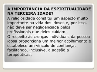 A IMPORTÂNCIA DA ESPIRITUALIDADE
NA TERCEIRA IDADE?
A religiosidade constitui um aspecto muito
importante na vida dos idosos e, por isso,
não deve ser negligenciada pelos
profissionais que deles cuidam.
O respeito às crenças individuais da pessoa
idosa proporciona um melhor acolhimento e
estabelece um vínculo de confiança,
facilitando, inclusive, a adesão a
terapêuticas.
 