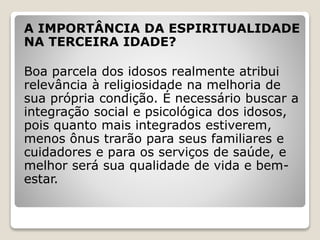 A IMPORTÂNCIA DA ESPIRITUALIDADE
NA TERCEIRA IDADE?
Boa parcela dos idosos realmente atribui
relevância à religiosidade na melhoria de
sua própria condição. É necessário buscar a
integração social e psicológica dos idosos,
pois quanto mais integrados estiverem,
menos ônus trarão para seus familiares e
cuidadores e para os serviços de saúde, e
melhor será sua qualidade de vida e bem-
estar.
 