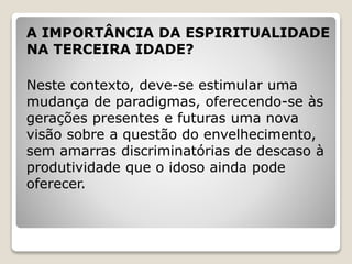 A IMPORTÂNCIA DA ESPIRITUALIDADE
NA TERCEIRA IDADE?
Neste contexto, deve-se estimular uma
mudança de paradigmas, oferecendo-se às
gerações presentes e futuras uma nova
visão sobre a questão do envelhecimento,
sem amarras discriminatórias de descaso à
produtividade que o idoso ainda pode
oferecer.
 