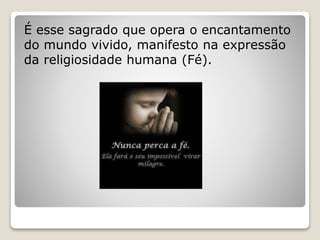 É esse sagrado que opera o encantamento
do mundo vivido, manifesto na expressão
da religiosidade humana (Fé).
 