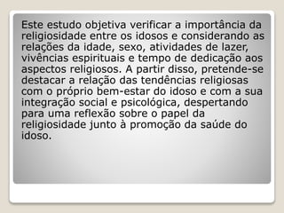 Este estudo objetiva verificar a importância da
religiosidade entre os idosos e considerando as
relações da idade, sexo, atividades de lazer,
vivências espirituais e tempo de dedicação aos
aspectos religiosos. A partir disso, pretende-se
destacar a relação das tendências religiosas
com o próprio bem-estar do idoso e com a sua
integração social e psicológica, despertando
para uma reflexão sobre o papel da
religiosidade junto à promoção da saúde do
idoso.
 