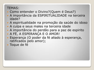 TEMAS:
 Como entender o Divino?(Quem é Deus?)
 A importância da ESPIRITUALIDADE na terceira
idade?
 A espiritualidade na promoção da saúde do idoso
 A culpa e seus males na terceira idade
 A importância do perdão para a paz de espirito
 A FÉ, A ESPERANÇA E O AMOR!
 Esperança (O poder da fé aliado à esperança,
ratificados pelo amor);
 Toque de fé
 