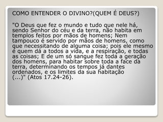 COMO ENTENDER O DIVINO?(QUEM É DEUS?)
"O Deus que fez o mundo e tudo que nele há,
sendo Senhor do céu e da terra, não habita em
templos feitos por mãos de homens; Nem
tampouco é servido por mãos de homens, como
que necessitando de alguma coisa; pois ele mesmo
é quem dá a todos a vida, e a respiração, e todas
as coisas; E de um só sangue fez toda a geração
dos homens, para habitar sobre toda a face da
terra, determinando os tempos já dantes
ordenados, e os limites da sua habitação
(...)" (Atos 17.24-26).
 