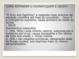 COMO ENTENDER O DIVINO?(QUEM É DEUS?)
"O livro dos Espíritos" a resposta mais próxima da
verdade científica até hoje já concebida: - Deus é
a inteligência suprema, causa primeira de todas as
coisas.
 DEUS
Substantivo masculino
1. (REL TEOL) ente infinito, eterno, sobrenatural e
existente por si só; causa necessária e fim último
de tudo que existe ☞ inicial maiúsc.
2. (REL) nas religiões primitivas, designação dada
às forças ocultas, aos espíritos mais ou menos
personalizados.
 